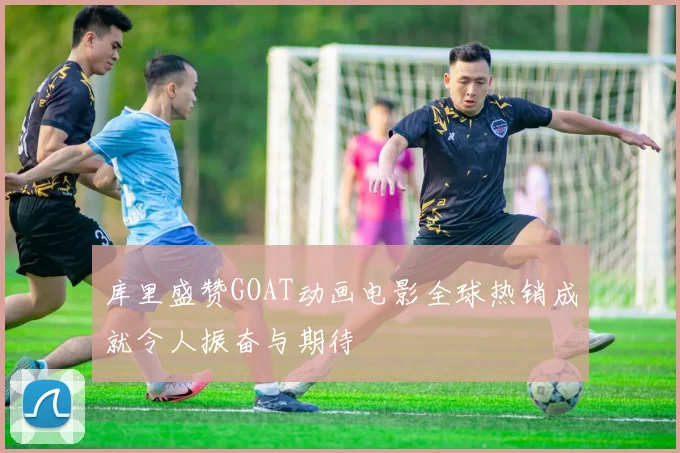 库里盛赞GOAT动画电影全球热销成就令人振奋与期待