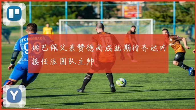 姆巴佩父亲赞德尚成就期待齐达内接任法国队主帅