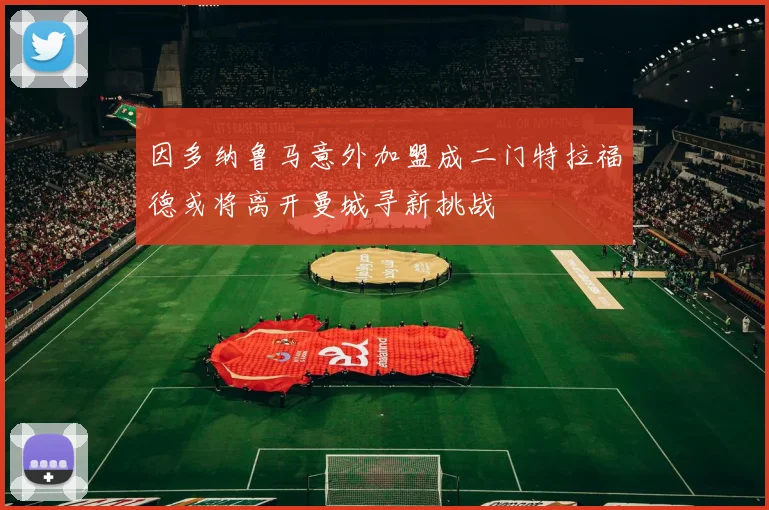 因多纳鲁马意外加盟成二门特拉福德或将离开曼城寻新挑战