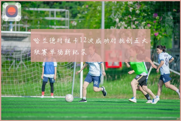 哈兰德对纽卡12次成功对抗创五大联赛单场新纪录
