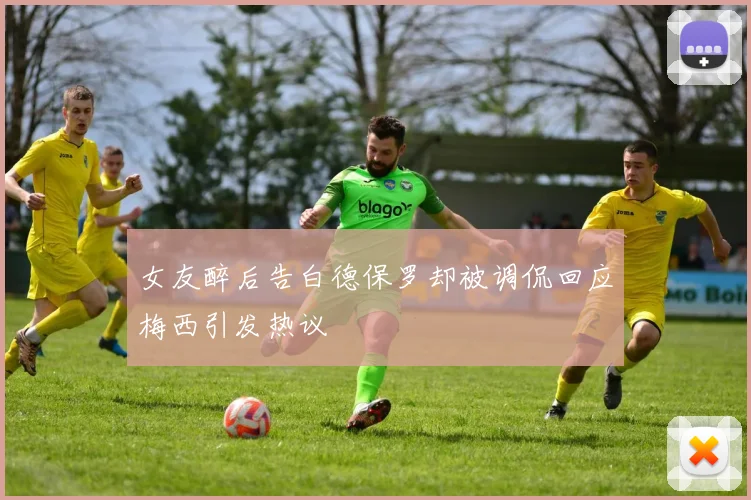 女友醉后告白德保罗却被调侃回应梅西引发热议