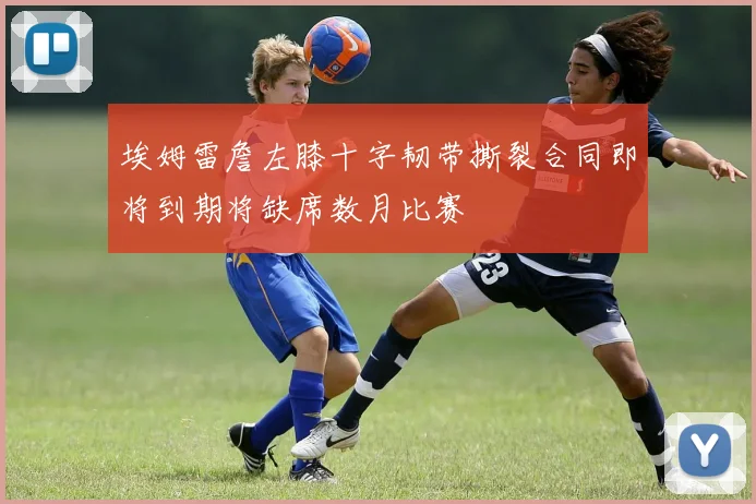 埃姆雷詹左膝十字韧带撕裂合同即将到期将缺席数月比赛