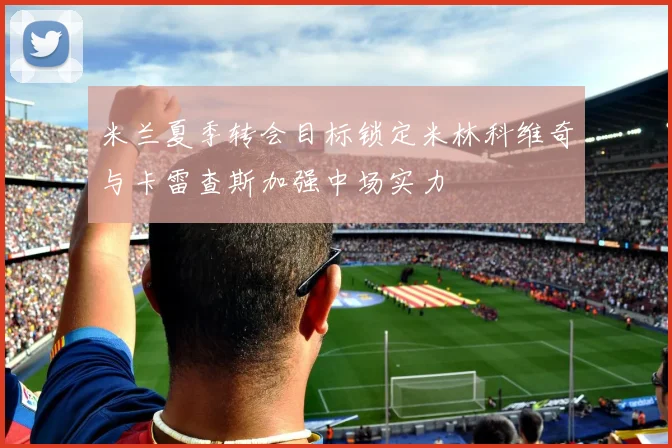 米兰夏季转会目标锁定米林科维奇与卡雷查斯加强中场实力