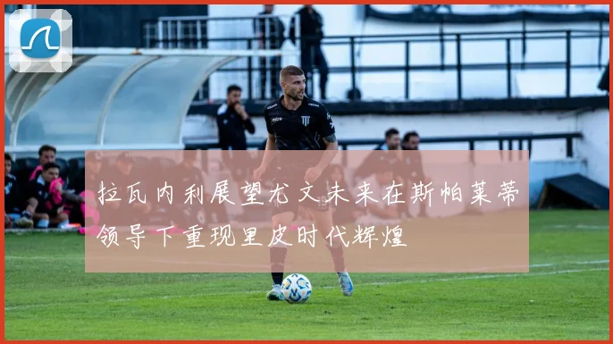拉瓦内利展望尤文未来在斯帕莱蒂领导下重现里皮时代辉煌