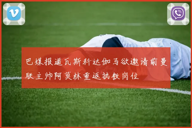 巴媒报道瓦斯科达伽马欲邀请前曼联主帅阿莫林重返执教岗位