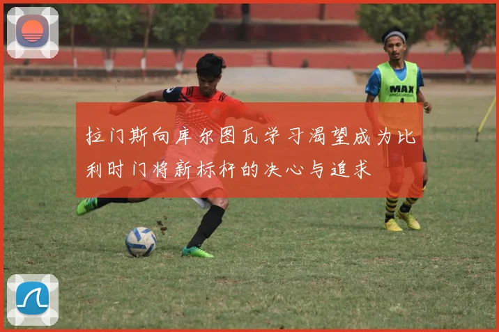 拉门斯向库尔图瓦学习渴望成为比利时门将新标杆的决心与追求