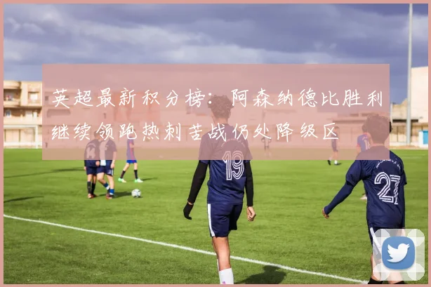 英超最新积分榜：阿森纳德比胜利继续领跑热刺苦战仍处降级区