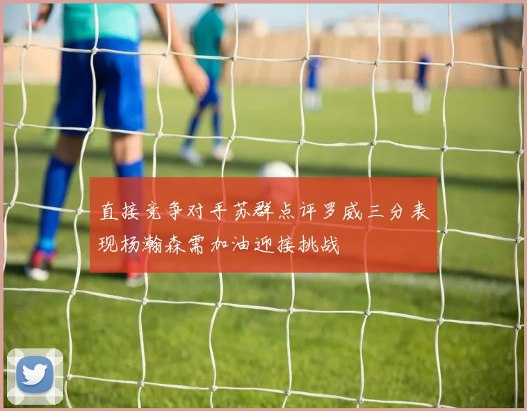 直接竞争对手苏群点评罗威三分表现杨瀚森需加油迎接挑战