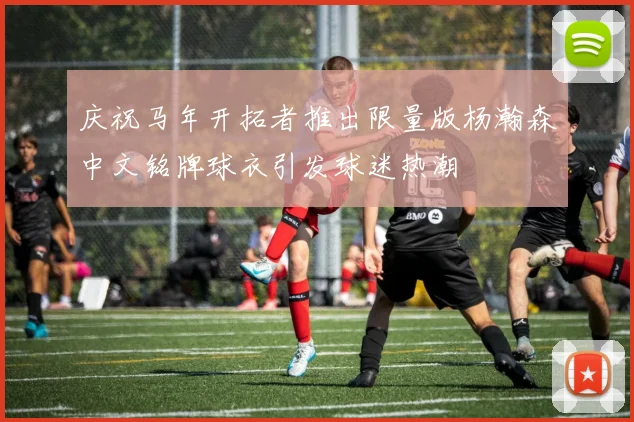 庆祝马年开拓者推出限量版杨瀚森中文铭牌球衣引发球迷热潮