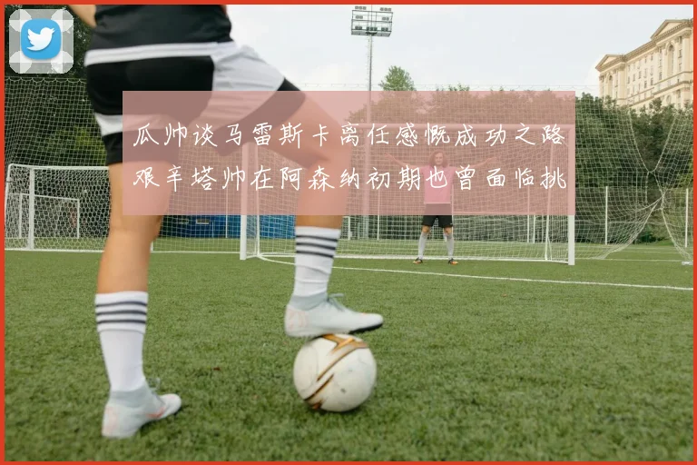 瓜帅谈马雷斯卡离任感慨成功之路艰辛塔帅在阿森纳初期也曾面临挑战