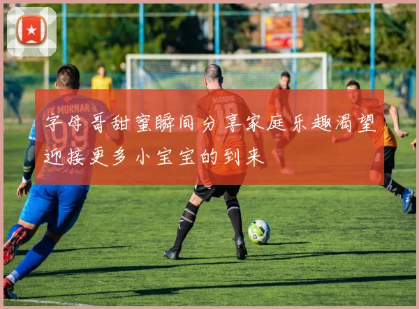 字母哥甜蜜瞬间分享家庭乐趣渴望迎接更多小宝宝的到来