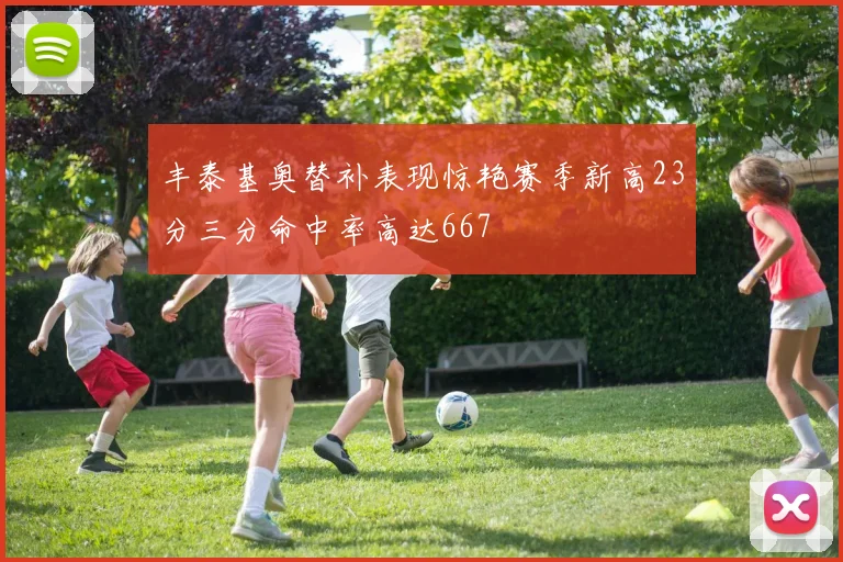 丰泰基奥替补表现惊艳赛季新高23分三分命中率高达667