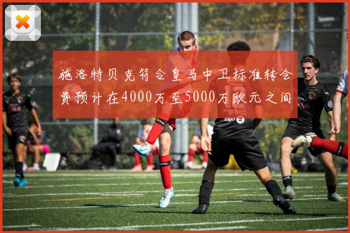 施洛特贝克符合皇马中卫标准转会费预计在4000万至5000万欧元之间