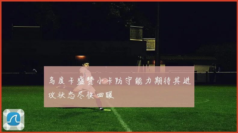 乌度卡盛赞小卡防守能力期待其进攻状态尽快回暖