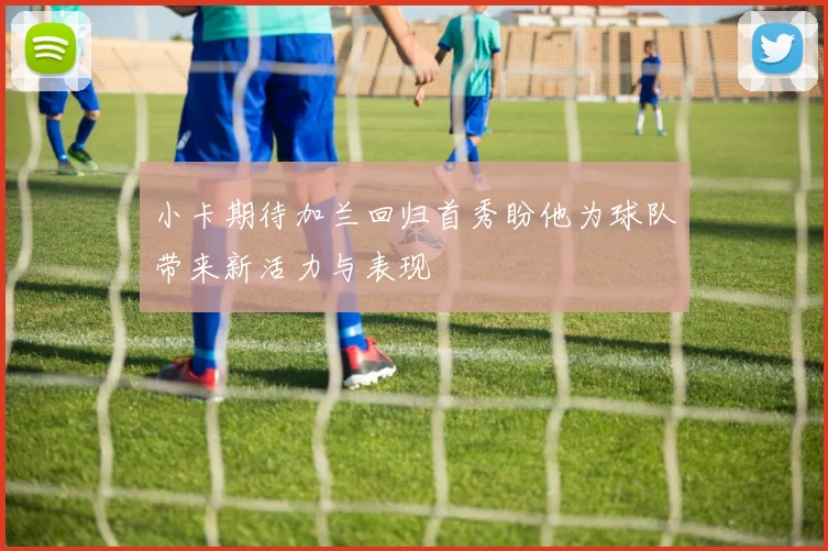 小卡期待加兰回归首秀盼他为球队带来新活力与表现