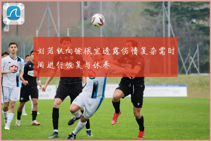 刘若钒向徐根宝透露伤情复杂需时间进行恢复与休养