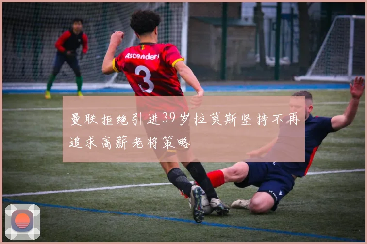 曼联拒绝引进39岁拉莫斯坚持不再追求高薪老将策略