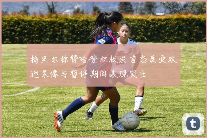 梅里尔称赞哈登积极发言态度受欢迎录像与暂停期间表现突出