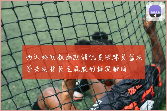 西汉姆助教幽默调侃曼联球员蓄发哥头发将长至屁股的搞笑瞬间
