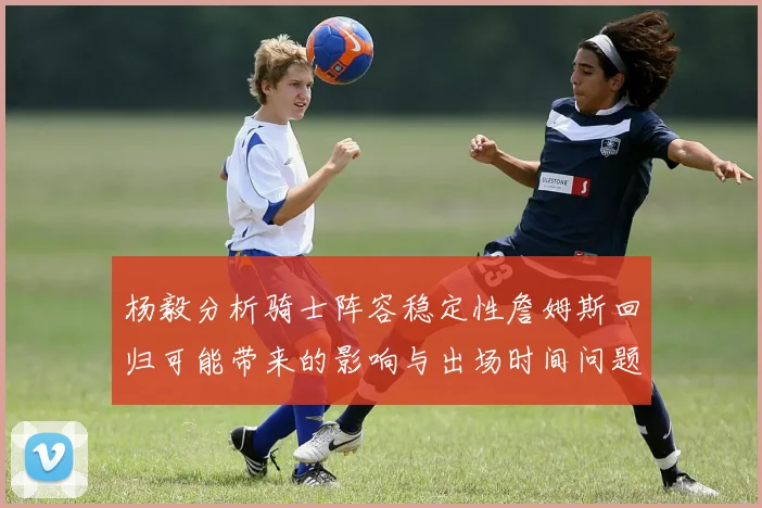 杨毅分析骑士阵容稳定性詹姆斯回归可能带来的影响与出场时间问题