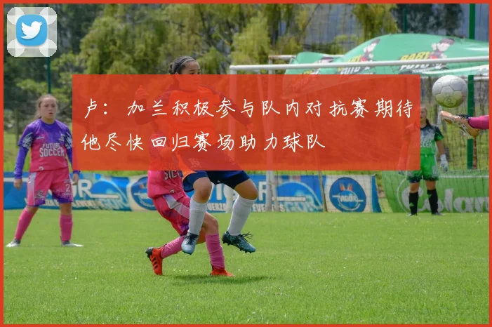 卢：加兰积极参与队内对抗赛期待他尽快回归赛场助力球队