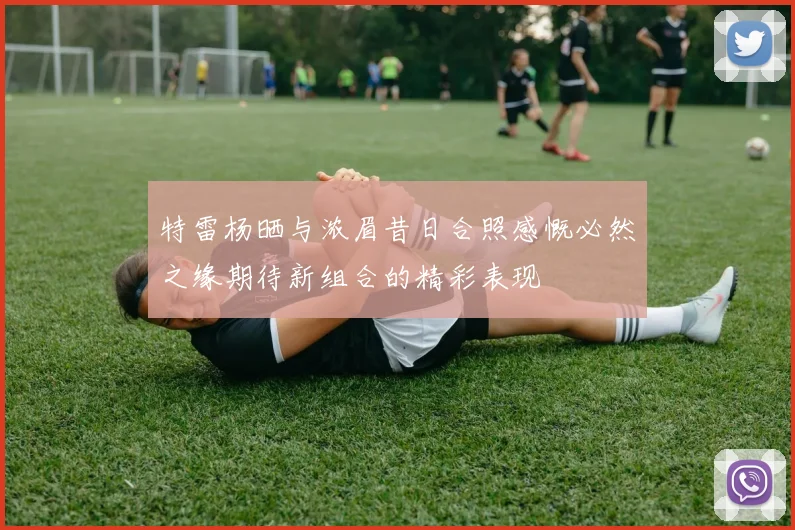 特雷杨晒与浓眉昔日合照感慨必然之缘期待新组合的精彩表现
