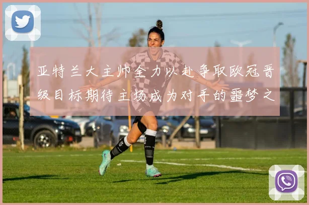 亚特兰大主帅全力以赴争取欧冠晋级目标期待主场成为对手的噩梦之地