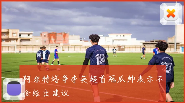 阿尔特塔争夺英超首冠瓜帅表示不会给出建议