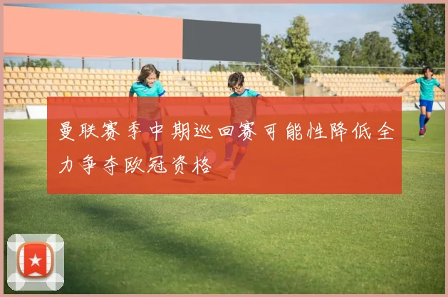 曼联赛季中期巡回赛可能性降低全力争夺欧冠资格