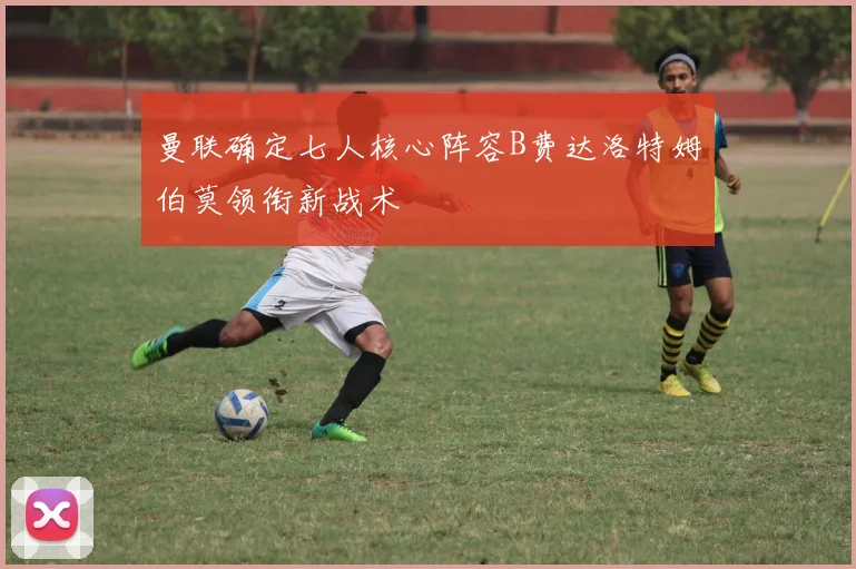曼联确定七人核心阵容B费达洛特姆伯莫领衔新战术