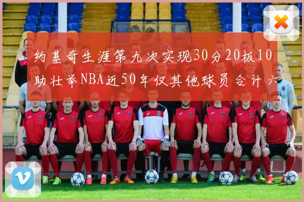 约基奇生涯第九次实现30分20板10助壮举NBA近50年仅其他球员合计六次